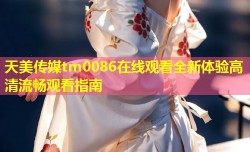 天美传媒tm0086在线观看全新体验高清流畅观看指南
