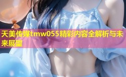 天美传媒tmw055精彩内容全解析与未来展望