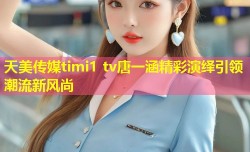 天美传媒timi1 tv唐一涵精彩演绎引领潮流新风尚