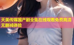天美传媒国产剧全集在线观看免费高清无删减体验
