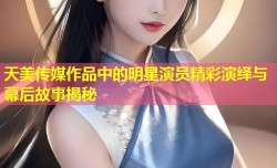 天美传媒作品中的明星演员精彩演绎与幕后故事揭秘