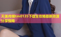 天美传媒tm0135下载全攻略最新资源分享指南