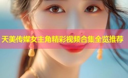 天美传媒女主角精彩视频合集全览推荐