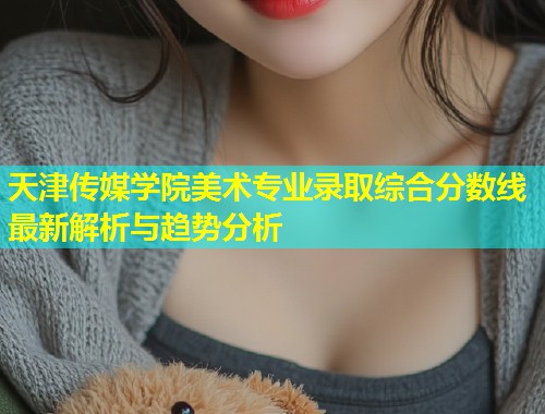 天津传媒学院美术专业录取综合分数线最新解析与趋势分析  第1张