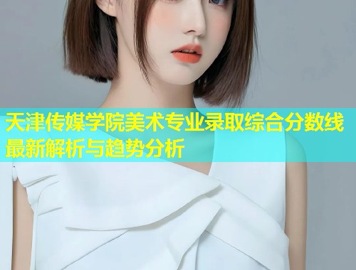 天津传媒学院美术专业录取综合分数线最新解析与趋势分析  第2张