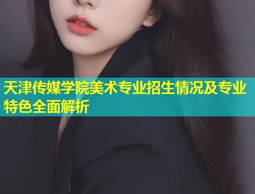 天津传媒学院美术专业招生情况及专业特色全面解析  第2张