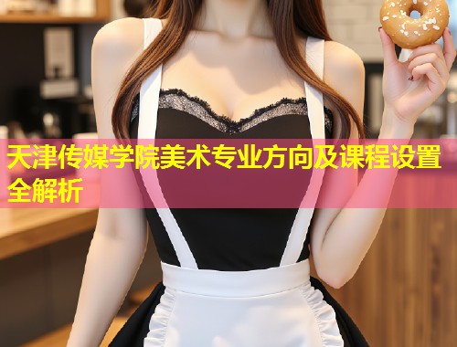 天津传媒学院美术专业方向及课程设置全解析  第2张