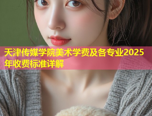 天津传媒学院美术学费及各专业2025年收费标准详解  第1张