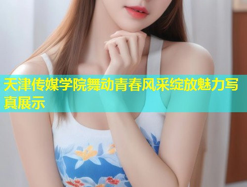 天津传媒学院舞动青春风采绽放魅力写真展示  第1张