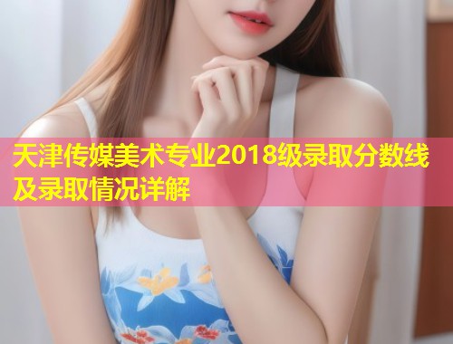天津传媒美术专业2018级录取分数线及录取情况详解  第1张