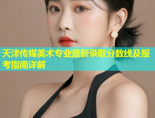 天津传媒美术专业最新录取分数线及报考指南详解  第1张