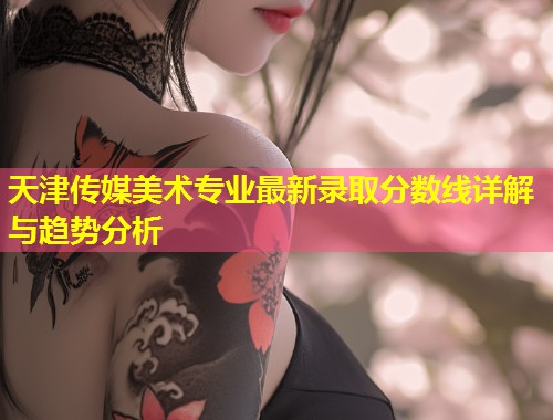 天津传媒美术专业最新录取分数线详解与趋势分析  第1张