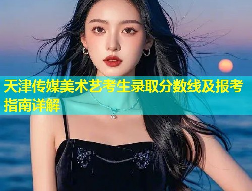 天津传媒美术艺考生录取分数线及报考指南详解  第1张