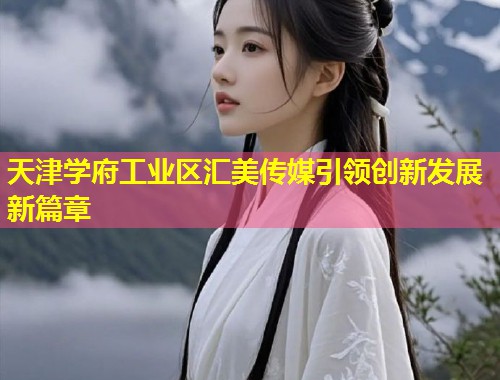 天津学府工业区汇美传媒引领创新发展新篇章  第1张
