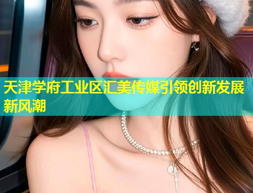 天津学府工业区汇美传媒引领创新发展新风潮  第2张