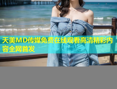 天美MD传媒免费在线观看高清精彩内容全网首发  第1张