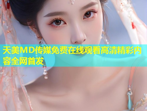 天美MD传媒免费在线观看高清精彩内容全网首发  第2张