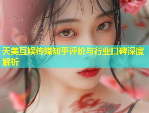 天美互娱传媒知乎评价与行业口碑深度解析  第1张