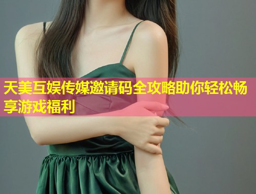 天美互娱传媒邀请码全攻略助你轻松畅享游戏福利  第1张