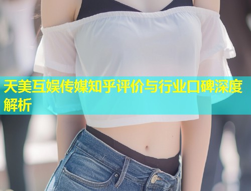 天美互娱传媒知乎评价与行业口碑深度解析  第2张