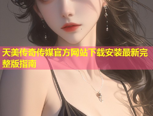 天美传奇传媒官方网站下载安装最新完整版指南  第1张