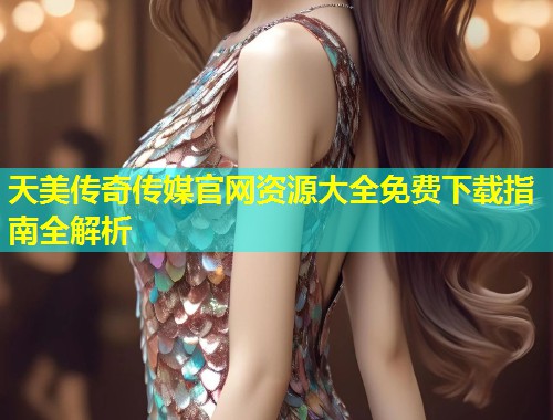 天美传奇传媒官网资源大全免费下载指南全解析  第1张