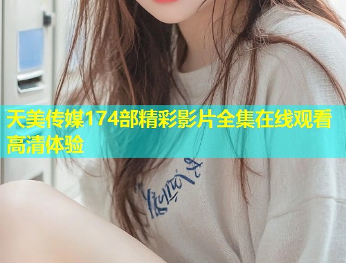 天美传媒174部精彩影片全集在线观看高清体验  第1张