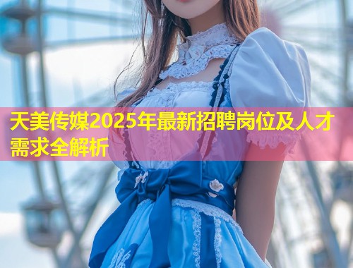 天美传媒2025年最新招聘岗位及人才需求全解析  第1张