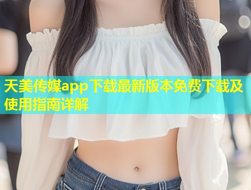 天美传媒app下载最新版本免费下载及使用指南详解  第2张