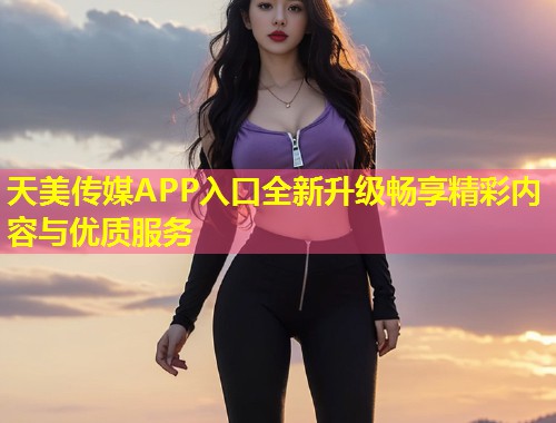 天美传媒APP入口全新升级畅享精彩内容与优质服务  第1张