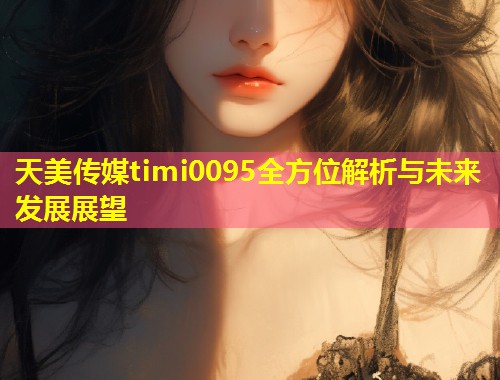 天美传媒timi0095全方位解析与未来发展展望  第1张