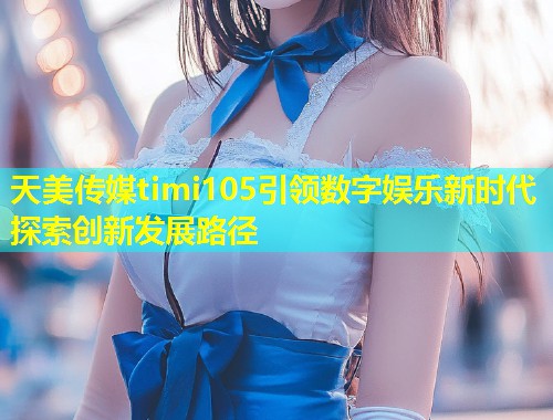 天美传媒timi105引领数字娱乐新时代探索创新发展路径  第1张