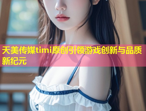 天美传媒timi原创引领游戏创新与品质新纪元  第1张