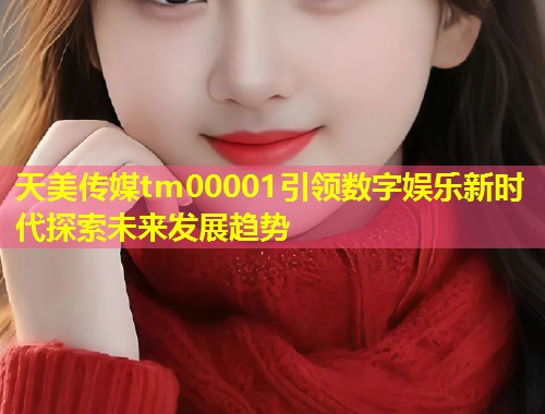 天美传媒tm00001引领数字娱乐新时代探索未来发展趋势  第1张