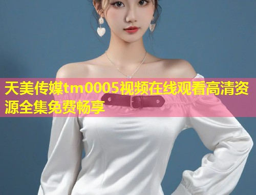 天美传媒tm0005视频在线观看高清资源全集免费畅享  第1张