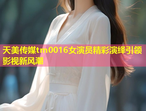 天美传媒tm0016女演员精彩演绎引领影视新风潮  第1张