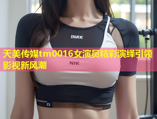 天美传媒tm0016女演员精彩演绎引领影视新风潮  第2张
