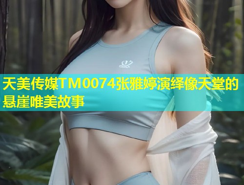 天美传媒TM0074张雅婷演绎像天堂的悬崖唯美故事  第2张