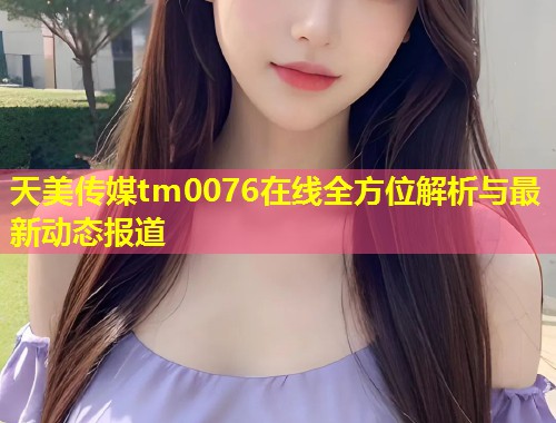 天美传媒tm0076在线全方位解析与最新动态报道  第1张