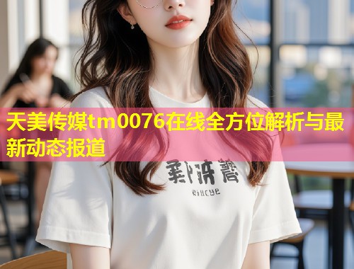 天美传媒tm0076在线全方位解析与最新动态报道  第2张