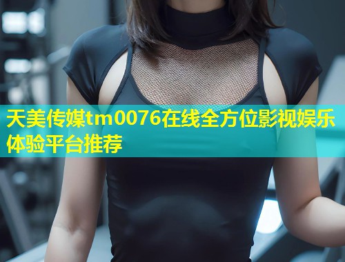 天美传媒tm0076在线全方位影视娱乐体验平台推荐  第1张