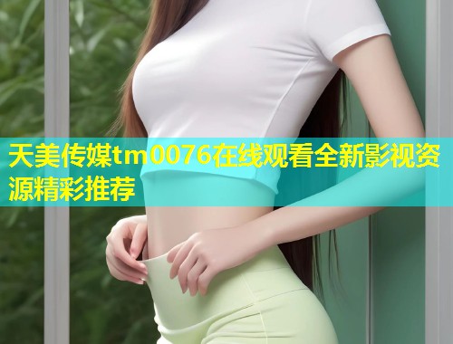天美传媒tm0076在线观看全新影视资源精彩推荐  第1张