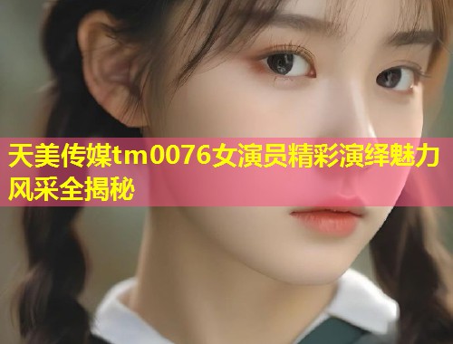 天美传媒tm0076女演员精彩演绎魅力风采全揭秘  第1张