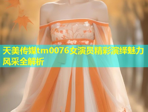 天美传媒tm0076女演员精彩演绎魅力风采全解析  第1张