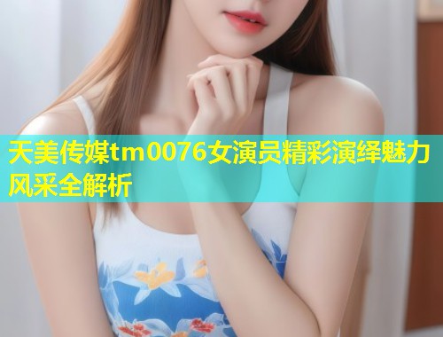 天美传媒tm0076女演员精彩演绎魅力风采全解析  第2张