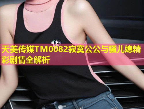 天美传媒TM0082寂寞公公与骚儿媳精彩剧情全解析  第2张