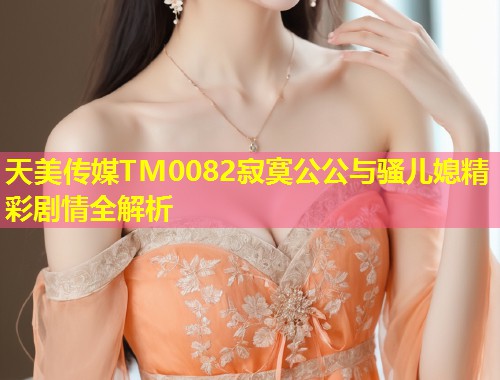 天美传媒TM0082寂寞公公与骚儿媳精彩剧情全解析  第1张