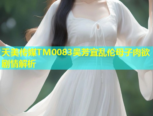 天美传媒TM0083吴芳宜乱伦母子肉欲剧情解析  第1张
