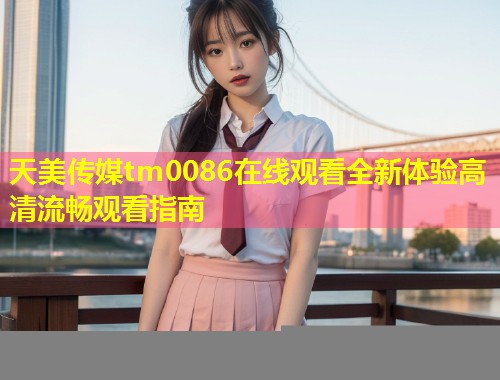 天美传媒tm0086在线观看全新体验高清流畅观看指南  第2张