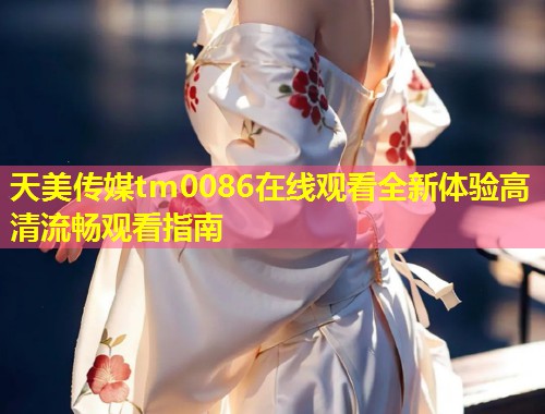 天美传媒tm0086在线观看全新体验高清流畅观看指南  第1张